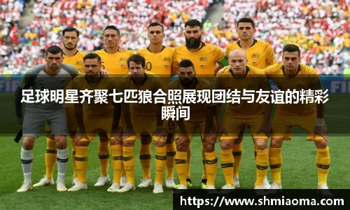 足球明星齐聚七匹狼合照展现团结与友谊的精彩瞬间
